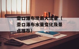 壶口瀑布现最大流量（壶口瀑布水量变化及景点推荐）