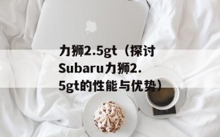 力狮2.5gt（探讨Subaru力狮2.5gt的性能与优势）