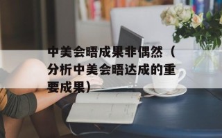 中美会晤成果非偶然（分析中美会晤达成的重要成果）