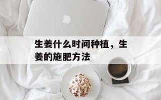生姜什么时间种植，生姜的施肥方法