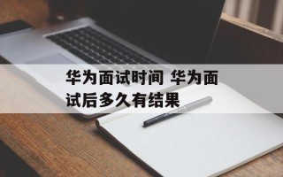 华为面试时间 华为面试后多久有结果