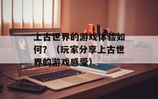 上古世界的游戏体验如何？（玩家分享上古世界的游戏感受）