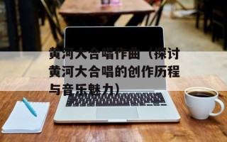 黄河大合唱作曲（探讨黄河大合唱的创作历程与音乐魅力）