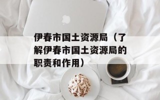 伊春市国土资源局（了解伊春市国土资源局的职责和作用）