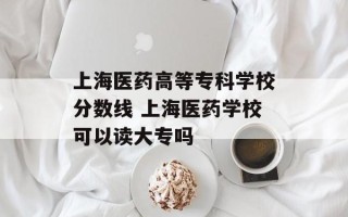 上海医药高等专科学校分数线 上海医药学校可以读大专吗