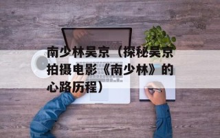 南少林吴京（探秘吴京拍摄电影《南少林》的心路历程）