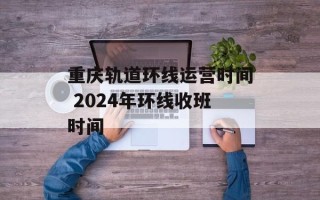 重庆轨道环线运营时间 2024年环线收班时间