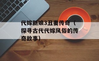 代嫁新娘3丑妻传奇（探寻古代代嫁风俗的传奇故事）