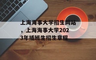 上海海事大学招生网站，上海海事大学2023年插班生招生章程