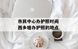 市民中心办护照时间 西乡塘办护照的地点