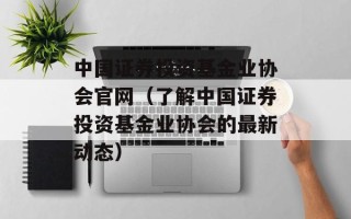 中国证券投资基金业协会官网（了解中国证券投资基金业协会的最新动态）