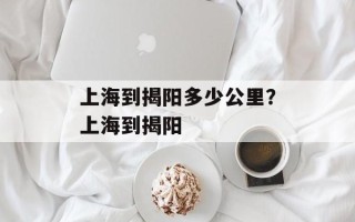 上海到揭阳多少公里？上海到揭阳