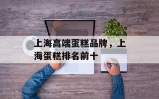 上海高端蛋糕品牌，上海蛋糕排名前十