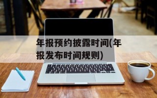 年报预约披露时间(年报发布时间规则)