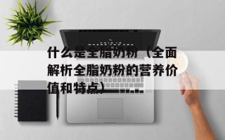 什么是全脂奶粉（全面解析全脂奶粉的营养价值和特点）