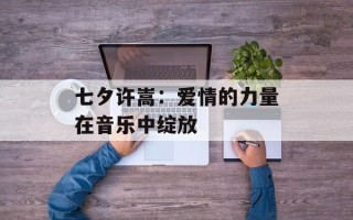 七夕许嵩：爱情的力量在音乐中绽放