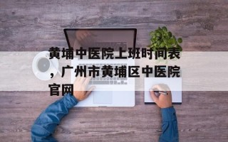 黄埔中医院上班时间表，广州市黄埔区中医院官网