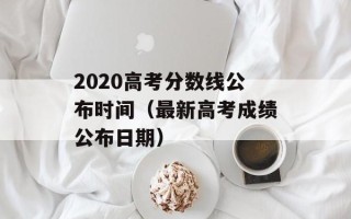 2020高考分数线公布时间（最新高考成绩公布日期）