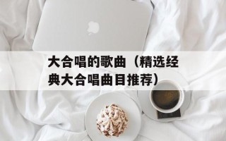 大合唱的歌曲（精选经典大合唱曲目推荐）