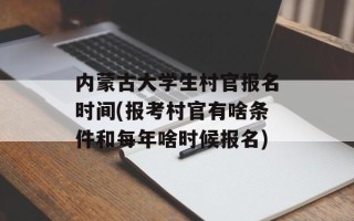 内蒙古大学生村官报名时间(报考村官有啥条件和每年啥时候报名)