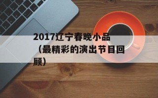 2017辽宁春晚小品（最精彩的演出节目回顾）