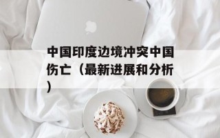 中国印度边境冲突中国伤亡（最新进展和分析）