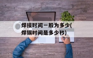 焊接时间一般为多少(焊锡时间是多少秒)