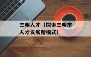 三明人才（探索三明市人才发展新模式）