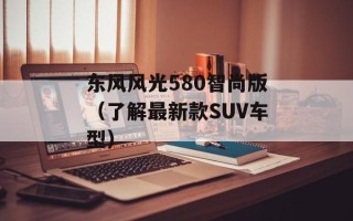 东风风光580智尚版（了解最新款SUV车型）