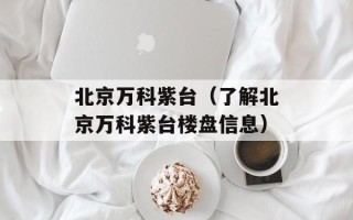 北京万科紫台（了解北京万科紫台楼盘信息）