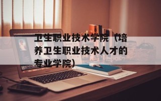 卫生职业技术学院（培养卫生职业技术人才的专业学院）