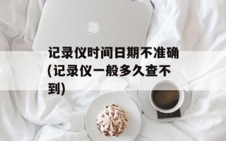 记录仪时间日期不准确(记录仪一般多久查不到)