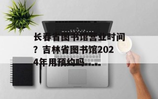 长春省图书馆营业时间？吉林省图书馆2024年用预约吗