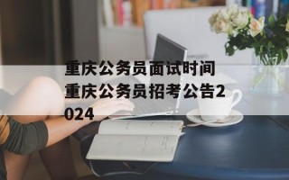 重庆公务员面试时间 重庆公务员招考公告2024