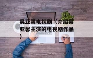 吴亚馨电视剧（介绍吴亚馨主演的电视剧作品）