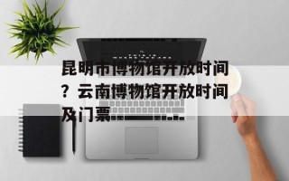 昆明市博物馆开放时间？云南博物馆开放时间及门票