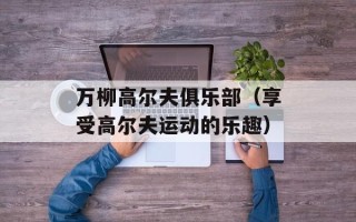 万柳高尔夫俱乐部（享受高尔夫运动的乐趣）