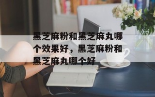 黑芝麻粉和黑芝麻丸哪个效果好，黑芝麻粉和黑芝麻丸哪个好