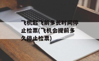 飞机起飞前多长时间停止检票(飞机会提前多久停止检票)