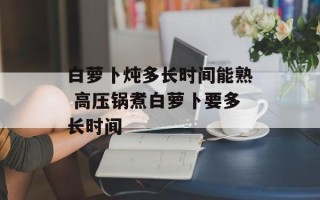 白萝卜炖多长时间能熟 高压锅煮白萝卜要多长时间