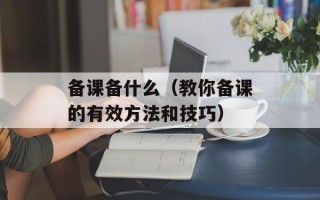 备课备什么（教你备课的有效方法和技巧）