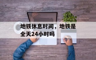 地铁休息时间，地铁是全天24小时吗