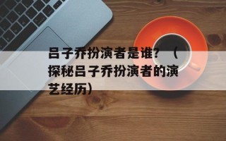 吕子乔扮演者是谁？（探秘吕子乔扮演者的演艺经历）
