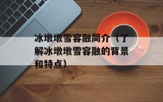 冰墩墩雪容融简介（了解冰墩墩雪容融的背景和特点）