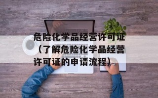 危险化学品经营许可证（了解危险化学品经营许可证的申请流程）