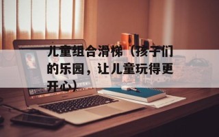 儿童组合滑梯（孩子们的乐园，让儿童玩得更开心）