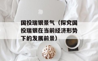 国投瑞银景气（探究国投瑞银在当前经济形势下的发展前景）