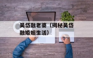 吴岱融老婆（揭秘吴岱融婚姻生活）