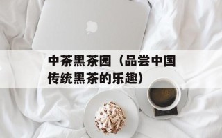 中茶黑茶园（品尝中国传统黑茶的乐趣）