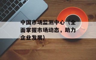中国市场监测中心（全面掌握市场动态，助力企业发展）